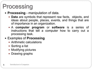 Processing
Introduction to Computers6
 Processing - manipulation of data.
 Data are symbols that represent raw facts, objects, and
ideas about people, places, events, and things that are
of importance in an organization.
 A computer program or software is a series of
instructions that tell a computer how to carry out a
processing task.
 Examples of Processing
 Arithmetic calculations
 Sorting a list
 Modifying pictures
 Drawing graphs
 