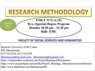 EMGT 3172 (1:15)
B.A. (Special) Degree Program
Monday 10.30 am – 12.30 pm
Hall: EML
Rajarata University of Sri Lanka
P.B. Dharmasena
0777-613234, 0717-613234
dharmasenapb@ymail.com, dharmasenapb@gmail.com
Rajarata University of Sri Lanka
P.B. Dharmasena
0777-613234, 0717-613234
dharmasenapb@ymail.com, dharmasenapb@gmail.com
https://independent.academia.edu/PunchiBandageDharmasena
https://www.researchgate.net/profile/Punchi_Bandage_Dharmasena/contributions
http://www.slideshare.net/DharmasenaPb
LESSON
ONE
 