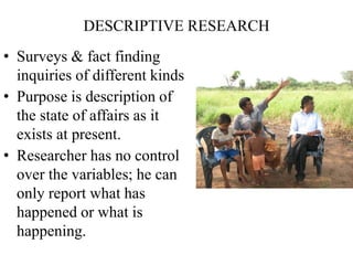 DESCRIPTIVE RESEARCH
• Surveys & fact finding
inquiries of different kinds
• Purpose is description of
the state of affairs as it
exists at present.
• Researcher has no control
over the variables; he can
only report what has
happened or what is
happening.
 