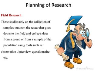 Planning of Research
Field Research:
These studies rely on the collection of
samples outdoor, the researcher goes
down to the field and collects data
from a group or from a sample of the
population using tools such as:
observation , interview, questionnaire
etc.
 