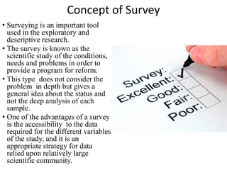 Concept of Survey
• Surveying is an important tool
used in the exploratory and
descriptive research.
• The survey is known as the
scientific study of the conditions,
needs and problems in order to
provide a program for reform.
• This type does not consider the
problem in depth but gives a
general idea about the status and
not the deep analysis of each
sample.
• One of the advantages of a survey
is the accessibility to the data
required for the different variables
of the study, and it is an
appropriate strategy for data
relied upon relatively large
scientific community.
 