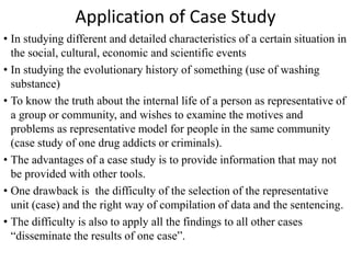 Application of Case Study
• In studying different and detailed characteristics of a certain situation in
the social, cultural, economic and scientific events
• In studying the evolutionary history of something (use of washing
substance)
• To know the truth about the internal life of a person as representative of
a group or community, and wishes to examine the motives and
problems as representative model for people in the same community
(case study of one drug addicts or criminals).
• The advantages of a case study is to provide information that may not
be provided with other tools.
• One drawback is the difficulty of the selection of the representative
unit (case) and the right way of compilation of data and the sentencing.
• The difficulty is also to apply all the findings to all other cases
“disseminate the results of one case”.
 