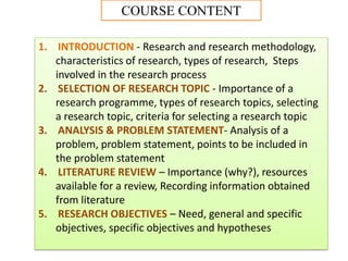 1. INTRODUCTION - Research and research methodology,
characteristics of research, types of research, Steps
involved in the research process
2. SELECTION OF RESEARCH TOPIC - Importance of a
research programme, types of research topics, selecting
a research topic, criteria for selecting a research topic
3. ANALYSIS & PROBLEM STATEMENT- Analysis of a
problem, problem statement, points to be included in
the problem statement
4. LITERATURE REVIEW – Importance (why?), resources
available for a review, Recording information obtained
from literature
5. RESEARCH OBJECTIVES – Need, general and specific
objectives, specific objectives and hypotheses
COURSE CONTENT
 