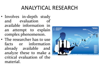ANALYTICAL RESEARCH
• Involves in-depth study
and evaluation of
available information in
an attempt to explain
complex phenomenon.
• The researcher has to use
facts or information
already available and
analyze these to make a
critical evaluation of the
material.
 