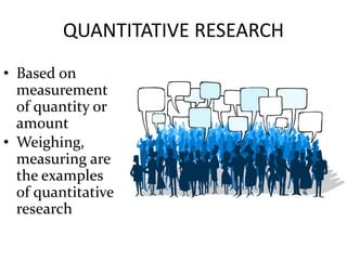 QUANTITATIVE RESEARCH
• Based on
measurement
of quantity or
amount
• Weighing,
measuring are
the examples
of quantitative
research
 