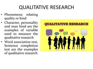 QUALITATIVE RESEARCH
• Phenomena relating
quality or kind
• Character, personality
and man kind are the
examples of variable
used to measure the
qualitative research
• Word association test,
Sentence completion
test are the examples
of qualitative research
 