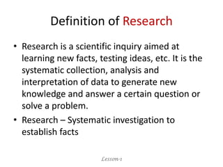 Definition of Research
• Research is a scientific inquiry aimed at
learning new facts, testing ideas, etc. It is the
systematic collection, analysis and
interpretation of data to generate new
knowledge and answer a certain question or
solve a problem.
• Research – Systematic investigation to
establish facts
Lesson-1
 