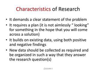 Characteristics of Research
• It demands a clear statement of the problem
• It requires a plan (it is not aimlessly “ looking”
for something in the hope that you will come
across a solution)
• It builds on existing data, using both positive
and negative findings
• New data should be collected as required and
be organized in such a way that they answer
the research question(s)
Lesson-1
 