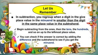 Let Us
Remember
▪ In subtraction, you regroup when a digit in the give
place value in the minuend is smaller than the digit
in the same place value in the subtrahend.
✔ Begin subtracting from the ones, then the tens, the hundreds,
and so on up to the leftmost place value.
✔ You can check if the answer is correct by adding the
difference and the subtrahend to see if you get the
minuend.
 