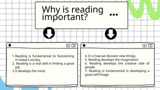 Why is reading
important?
1.Reading is fundamental to functioning
in today's society.
2. Reading is a vital skill in finding a good
job.
3.it develops the mind.
4. It is how we discover new things.
5. Reading develops the imagination.
6. Reading develops the creative side of
people
7. Reading is fundamental in developing a
good self-image.
 