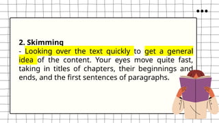 2. Skimming
- Looking over the text quickly to get a general
idea of the content. Your eyes move quite fast,
taking in titles of chapters, their beginnings and
ends, and the first sentences of paragraphs.
 