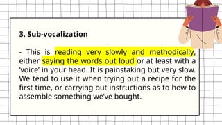 3. Sub-vocalization
- This is reading very slowly and methodically,
either saying the words out loud or at least with a
‘voice’ in your head. It is painstaking but very slow.
We tend to use it when trying out a recipe for the
first time, or carrying out instructions as to how to
assemble something we’ve bought.
 