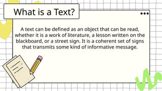What is a Text?
A text can be defined as an object that can be read,
whether it is a work of literature, a lesson written on the
blackboard, or a street sign. It is a coherent set of signs
that transmits some kind of informative message.
 