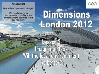 Dimensions London 2012 Lesson 2 Imagining Place  Will the local environement  be better? Key Questions How will the environment change?  Will the changes bring improvements to quality of the environment and quality of life of local residents? 