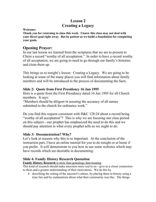 Lesson 2
Creating a Legacy
Welcome:
Thank you for returning to class this week. I know this class may not deal with
your direct goal right away. But be patient as we build a foundation for completing
your goals.
Opening Prayer:
In our last lesson we learned from the scriptures that we are to present to
Christ a record “worthy of all acceptation.” In order to have a record worthy
of all acceptation, we are going to need to go through our family’s histories
and clean them up.
This brings us to tonight’s lesson: Creating a Legacy. We are going to be
looking at some of the many places you will find information about family
members and will be introduced to the process of documenting the facts.
Slide 2: Quote from First Presidency 16 Jun 1995
Here is a quote from the First Presidency dated 16 Jun 1995 for all Church
members. It says:
“Members should be diligent in assuring the accuracy of all names
submitted to the church for ordinance work.”
Do you find this request consistent with D&C 128:24 about a record being
“worthy of all acceptation”? This is why we are focusing one class period
on this subject—our prophet has emphasized the need to do this and we
should pay attention to what every prophet tells us we ought to do.
Slide 3: Documentation? Why?
Let’s look at reasons why this is so important. At the conclusion of the
instruction part, I have an online tutorial for you to do tonight or at home if
you prefer. It will demonstrate to you how to use some websites which may
have records which are desirable in documenting.
Slide 4: Family History Research Quotation
Family History Research is more than genealogy data keeping.
This kind of research should make ancestors more real to us—give us a closer connection
to them and a greater understanding of their motivations. We do this by
 describing the setting of the ancestor's culture, by placing them in history using a
time line and by explanations about what their community was like. The things
 