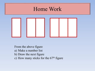 Home Work
From the above figure
a) Make a number list
b) Draw the next figure
c) How many sticks for the 67th figure
 
