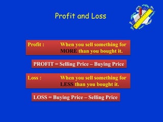 Profit and Loss
Profit : When you sell something for
MORE than you bought it.
Loss : When you sell something for
LESS than you bought it.
PROFIT = Selling Price – Buying Price
LOSS = Buying Price – Selling Price
 
