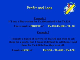 Profit and Loss
Example 2
I bought a bunch of flowers for Tk.5.50 and tried to sell
them for a profit. But I found it difficult to sell them. I sold
them for Tk.4.00 before they went off.
Example 1
If I buy a Play station for Tk.100 and sell it for Tk.120.
Tk.120-Tk.100 = Tk. 20I have made a PROFIT of
I made a LOSS of TK.5.50 – Tk.4.00 = Tk.1.50
 