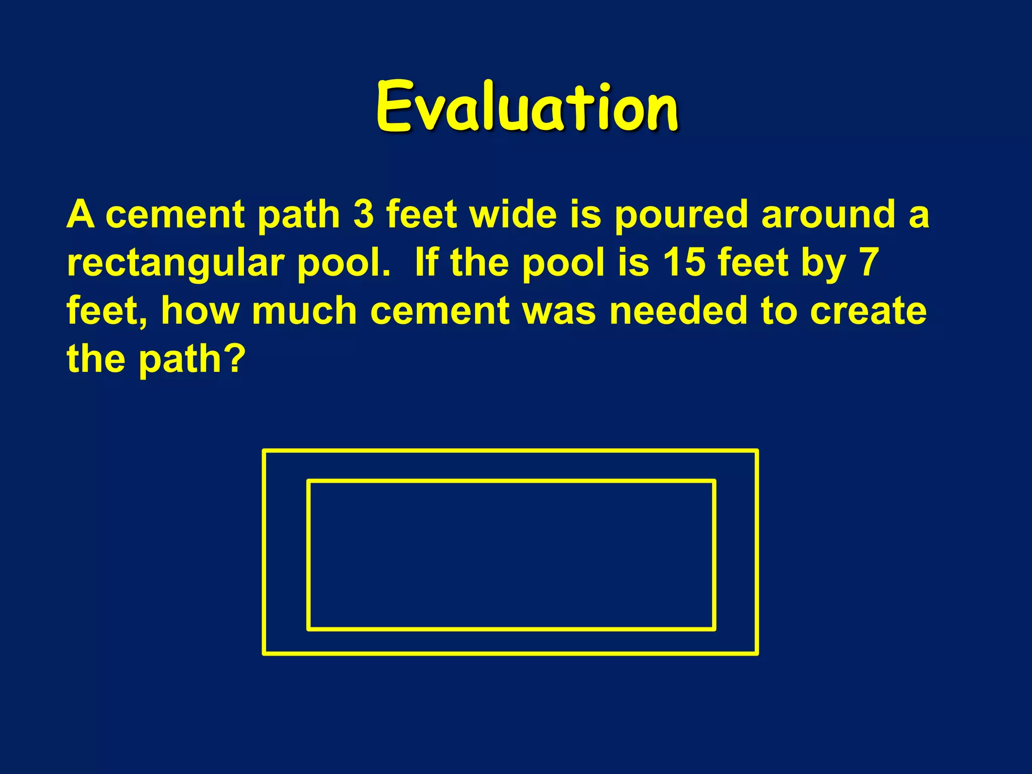 A cement path 3 feet wide is poured around a
rectangular pool. If the pool is 15 feet by 7
feet, how much cement was needed to create
the path?
Evaluation