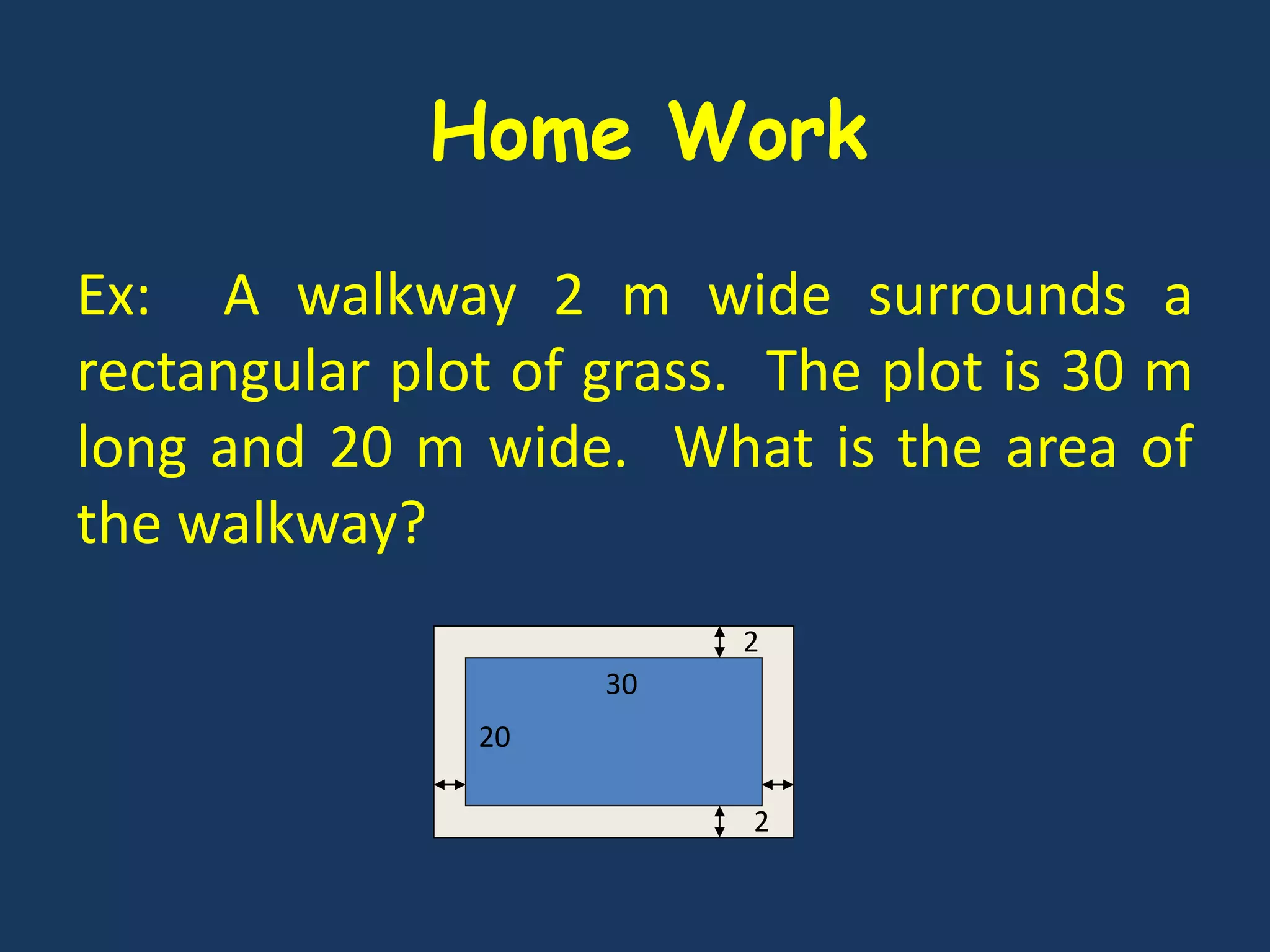 Ex: A walkway 2 m wide surrounds a
rectangular plot of grass. The plot is 30 m
long and 20 m wide. What is the area of
the walkway?
20
30
2
2
Home Work