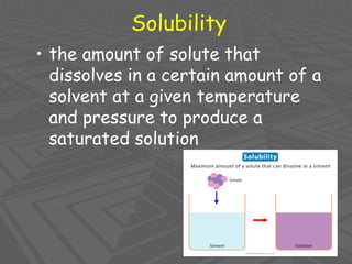 Solubility
• the amount of solute that
dissolves in a certain amount of a
solvent at a given temperature
and pressure to produce a
saturated solution
 