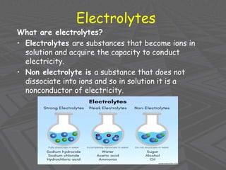 Electrolytes
What are electrolytes?
• Electrolytes are substances that become ions in
solution and acquire the capacity to conduct
electricity.
• Non electrolyte is a substance that does not
dissociate into ions and so in solution it is a
nonconductor of electricity.
 
