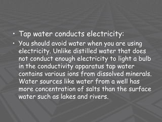 • Tap water conducts electricity:
• You should avoid water when you are using
electricity. Unlike distilled water that does
not conduct enough electricity to light a bulb
in the conductivity apparatus tap water
contains various ions from dissolved minerals.
Water sources like water from a well has
more concentration of salts than the surface
water such as lakes and rivers.
 
