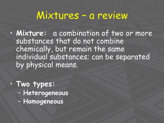 Mixtures – a review
• Mixture: a combination of two or more
substances that do not combine
chemically, but remain the same
individual substances; can be separated
by physical means.
• Two types:
– Heterogeneous
– Homogeneous
 