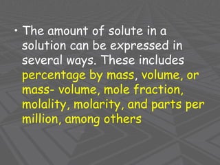 • The amount of solute in a
solution can be expressed in
several ways. These includes
percentage by mass, volume, or
mass- volume, mole fraction,
molality, molarity, and parts per
million, among others
 