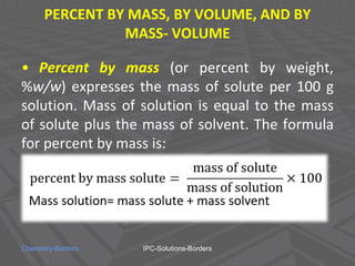 PERCENT BY MASS, BY VOLUME, AND BY
MASS- VOLUME
• Percent by mass (or percent by weight,
%w/w) expresses the mass of solute per 100 g
solution. Mass of solution is equal to the mass
of solute plus the mass of solvent. The formula
for percent by mass is:
Chemistry-Borders IPC-Solutions-Borders
 