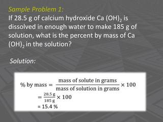 Sample Problem 1:
If 28.5 g of calcium hydroxide Ca (OH)2 is
dissolved in enough water to make 185 g of
solution, what is the percent by mass of Ca
(OH)2 in the solution?
Solution:
 