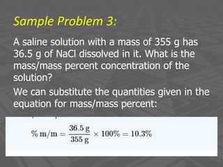 Sample Problem 3:
A saline solution with a mass of 355 g has
36.5 g of NaCl dissolved in it. What is the
mass/mass percent concentration of the
solution?
We can substitute the quantities given in the
equation for mass/mass percent:
 