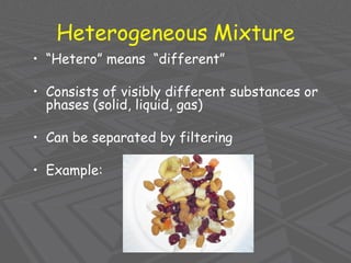 Heterogeneous Mixture
• “Hetero” means “different”
• Consists of visibly different substances or
phases (solid, liquid, gas)
• Can be separated by filtering
• Example:
 