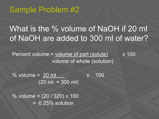 Sample Problem #2
What is the % volume of NaOH if 20 ml
of NaOH are added to 300 ml of water?
Percent volume = volume of part (solute) x 100
volume of whole (solution)
% volume = 20 ml x 100
(20 ml + 300 ml)
% volume = (20 / 320) x 100
= 6.25% solution
 