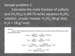 Sample problem 1:
Calculate the mole fraction of sulfuric
acid (H2SO4) in 8% (% w/w) aqueous H2SO4
solution. (molar masses: H2SO4 98 g/ mol;
H2O = 18 g/ mol)
Chemistry-Borders IPC-Solutions-Borders
 