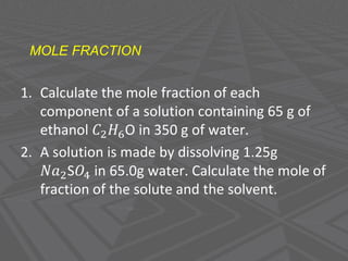 MOLE FRACTION
1. Calculate the mole fraction of each
component of a solution containing 65 g of
ethanol 𝐶2𝐻6O in 350 g of water.
2. A solution is made by dissolving 1.25g
𝑁𝑎2S𝑂4 in 65.0g water. Calculate the mole of
fraction of the solute and the solvent.
 