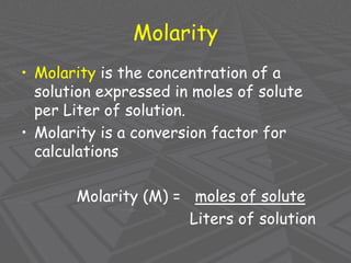 Molarity
• Molarity is the concentration of a
solution expressed in moles of solute
per Liter of solution.
• Molarity is a conversion factor for
calculations
Molarity (M) = moles of solute
Liters of solution
 