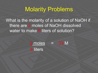Molarity Problems
What is the molarity of a solution of NaOH if
there are 2 moles of NaOH dissolved
water to make 6 liters of solution?
2 moles = .33 M
6 liters
 
