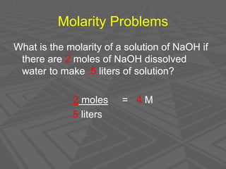 Molarity Problems
What is the molarity of a solution of NaOH if
there are 2 moles of NaOH dissolved
water to make .5 liters of solution?
2 moles = 4 M
.5 liters
 