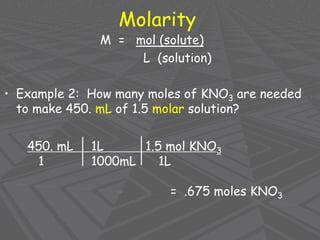 Molarity
M = mol (solute)
L (solution)
• Example 2: How many moles of KNO3 are needed
to make 450. mL of 1.5 molar solution?
450. mL 1L 1.5 mol KNO3
1 1000mL 1L
= .675 moles KNO3
 
