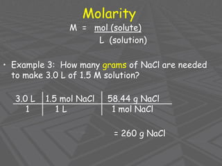 Molarity
M = mol (solute)
L (solution)
• Example 3: How many grams of NaCl are needed
to make 3.0 L of 1.5 M solution?
3.0 L 1.5 mol NaCl 58.44 g NaCl
1 1 L 1 mol NaCl
= 260 g NaCl
 