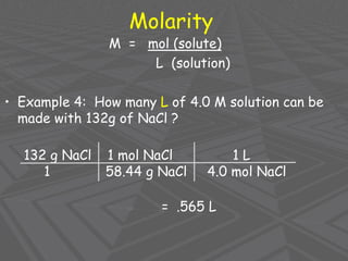 Molarity
M = mol (solute)
L (solution)
• Example 4: How many L of 4.0 M solution can be
made with 132g of NaCl ?
132 g NaCl 1 mol NaCl 1 L
1 58.44 g NaCl 4.0 mol NaCl
= .565 L
 