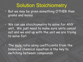 Solution Stoichiometry
• But we may be given something OTHER than
grams and moles
• We can use stoichiometry to solve for ANY
unit. We just need to make sure units cancel
out and we end up with the unit we are trying
to solve for!
• The mole ratio using coefficients from the
balanced chemical equation is the key to
switching between compounds
 