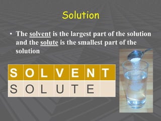 Solution
• The solvent is the largest part of the solution
and the solute is the smallest part of the
solution
S O L V E N T
S O L U T E
 