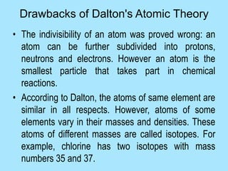 • The indivisibility of an atom was proved wrong: an
atom can be further subdivided into protons,
neutrons and electrons. However an atom is the
smallest particle that takes part in chemical
reactions.
• According to Dalton, the atoms of same element are
similar in all respects. However, atoms of some
elements vary in their masses and densities. These
atoms of different masses are called isotopes. For
example, chlorine has two isotopes with mass
numbers 35 and 37.
Drawbacks of Dalton's Atomic Theory
 