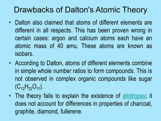 • Dalton also claimed that atoms of different elements are
different in all respects. This has been proven wrong in
certain cases: argon and calcium atoms each have an
atomic mass of 40 amu. These atoms are known as
isobars.
• According to Dalton, atoms of different elements combine
in simple whole number ratios to form compounds. This is
not observed in complex organic compounds like sugar
(C12H22O11).
• The theory fails to explain the existence of allotropes; it
does not account for differences in properties of charcoal,
graphite, diamond, fullerene.
Drawbacks of Dalton's Atomic Theory
 
