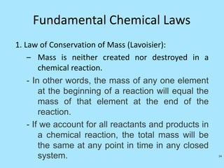 Fundamental Chemical Laws
1. Law of Conservation of Mass (Lavoisier):
– Mass is neither created nor destroyed in a
chemical reaction.
- In other words, the mass of any one element
at the beginning of a reaction will equal the
mass of that element at the end of the
reaction.
- If we account for all reactants and products in
a chemical reaction, the total mass will be
the same at any point in time in any closed
system. 14
 