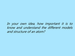 In your own idea, how important it is to
know and understand the different models
and structure of an atom?
 