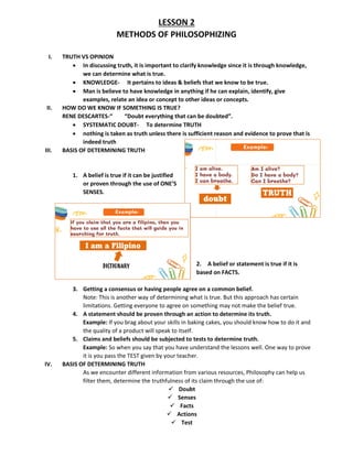 LESSON 2
METHODS OF PHILOSOPHIZING
I. TRUTH VS OPINION
• In discussing truth, it is important to clarify knowledge since it is through knowledge,
we can determine what is true.
• KNOWLEDGE- It pertains to ideas & beliefs that we know to be true.
• Man is believe to have knowledge in anything if he can explain, identify, give
examples, relate an idea or concept to other ideas or concepts.
II. HOW DO WE KNOW IF SOMETHING IS TRUE?
RENE DESCARTES-“ “Doubt everything that can be doubted”.
• SYSTEMATIC DOUBT- To determine TRUTH
• nothing is taken as truth unless there is sufficient reason and evidence to prove that is
indeed truth
III. BASIS OF DETERMINING TRUTH
1. A belief is true if it can be justified
or proven through the use of ONE’S
SENSES.
2. A belief or statement is true if it is
based on FACTS.
3. Getting a consensus or having people agree on a common belief.
Note: This is another way of determining what is true. But this approach has certain
limitations. Getting everyone to agree on something may not make the belief true.
4. A statement should be proven through an action to determine its truth.
Example: If you brag about your skills in baking cakes, you should know how to do it and
the quality of a product will speak to itself.
5. Claims and beliefs should be subjected to tests to determine truth.
Example: So when you say that you have understand the lessons well. One way to prove
it is you pass the TEST given by your teacher.
IV. BASIS OF DETERMINING TRUTH
As we encounter different information from various resources, Philosophy can help us
filter them, determine the truthfulness of its claim through the use of:
✓ Doubt
✓ Senses
✓ Facts
✓ Actions
✓ Test
 