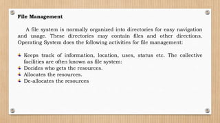 File Management
A file system is normally organized into directories for easy navigation
and usage. These directories may contain files and other directions.
Operating System does the following activities for file management:
Keeps track of information, location, uses, status etc. The collective
facilities are often known as file system:
Decides who gets the resources.
Allocates the resources.
De-allocates the resources
 